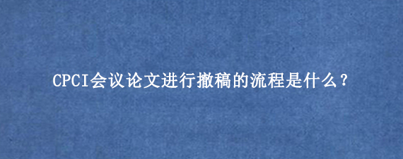 CPCI会议论文进行撤稿的流程是什么?