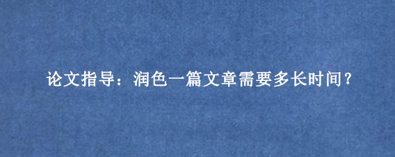 论文指导：润色一篇文章需要多长时间？