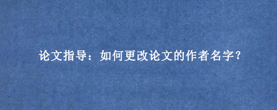 论文指导：如何更改论文的作者名字？