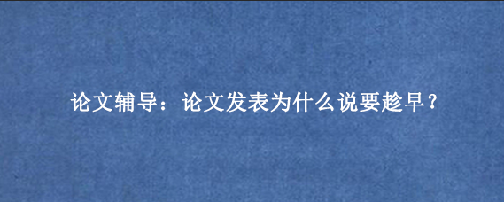 论文辅导:论文发表为什么说要趁早?