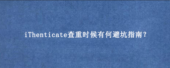 iThenticate查重时候有何避坑指南？