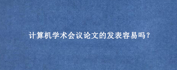 计算机学术会议论文的发表容易吗？