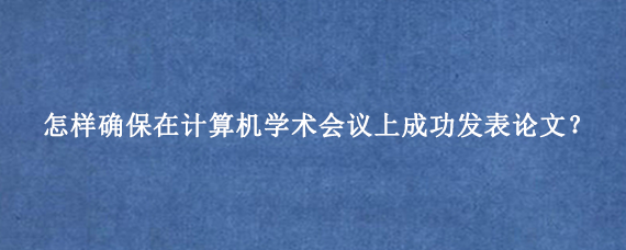 怎样确保在计算机学术会议上成功发表论文？