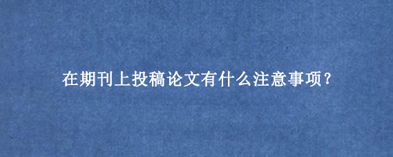 在期刊上投稿论文有什么注意事项？