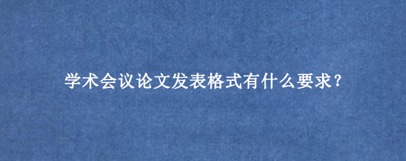 学术会议论文发表格式有什么要求？