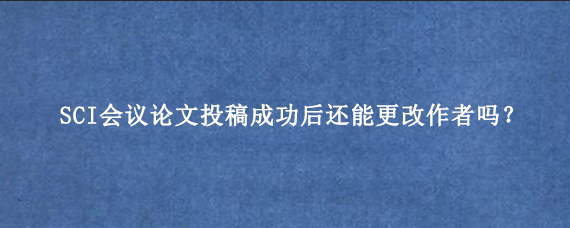 SCI会议论文投稿成功后还能更改作者吗？