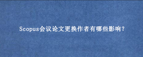 Scopus会议论文更换作者有哪些影响？