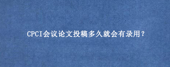 CPCI会议论文投稿多久就会有录用？