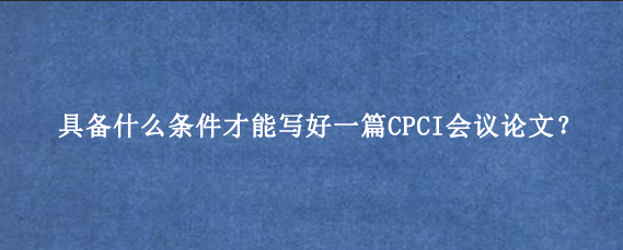 具备什么条件才能写好一篇CPCI会议论文？
