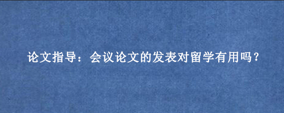 论文指导:会议论文的发表对留学有用吗?