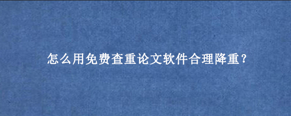 怎么用免费查重论文软件合理降重?