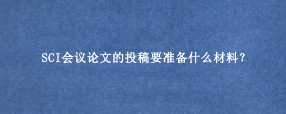 SCI会议论文的投稿要准备什么材料?
