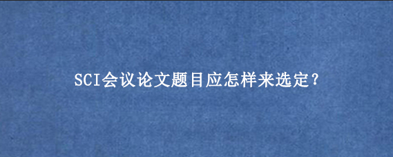 SCI会议论文题目应怎样来选定?