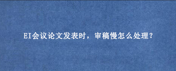 EI会议论文发表时,审稿慢怎么处理?