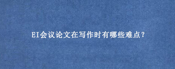 EI会议论文在写作时有哪些难点?