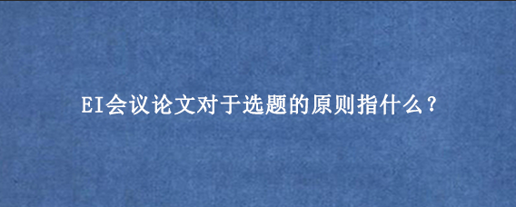 EI会议论文对于选题的原则指什么?