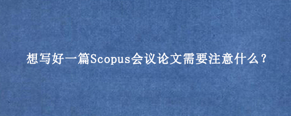 想写好一篇Scopus会议论文需要注意什么?