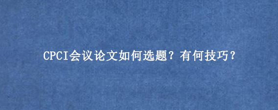 CPCI会议论文如何选题?有何技巧?