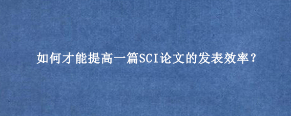 如何才能提高一篇SCI论文的发表效率?
