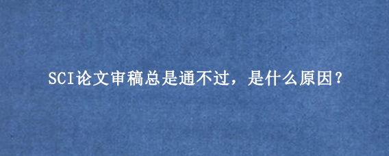 SCI论文审稿总是通不过,是什么原因?