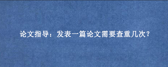 论文指导：发表一篇论文需要查重几次？