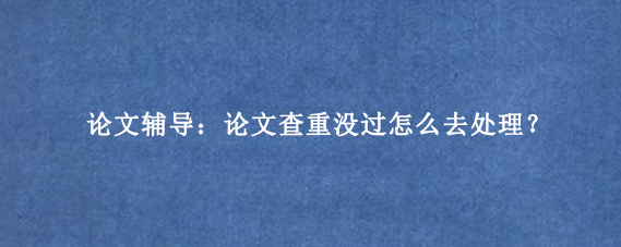论文辅导：论文查重没过怎么去处理？
