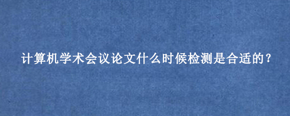 计算机学术会议论文什么时候检测是合适的？
