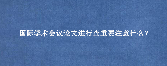 国际学术会议论文进行查重要注意什么？