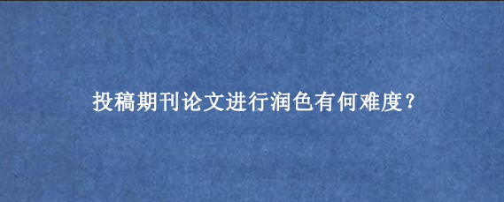 投稿期刊论文进行润色有何难度？
