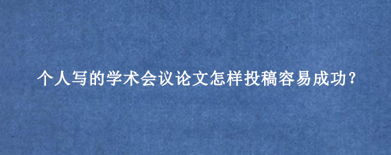 个人写的学术会议论文怎样投稿容易成功？