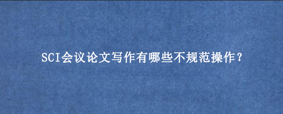 SCI会议论文写作有哪些不规范操作？