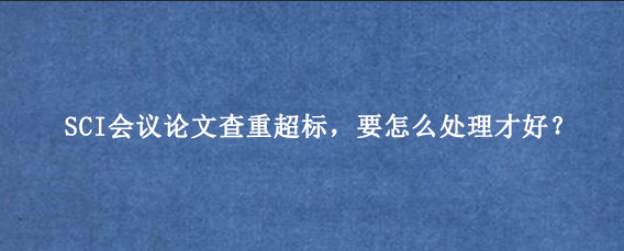 SCI会议论文查重超标，要怎么处理才好？