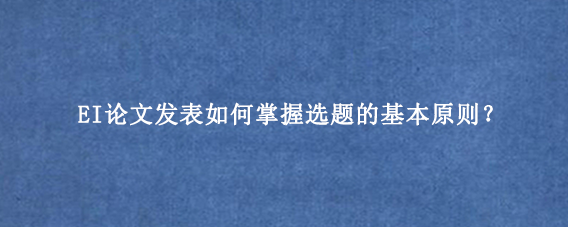 EI论文发表如何掌握选题的基本原则？