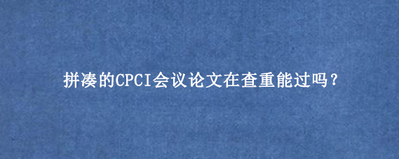 拼凑的CPCI会议论文在查重能过吗？