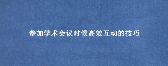 参加学术会议时候高效互动的技巧