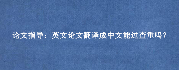 论文指导：英文论文翻译成中文能过查重吗？
