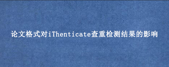 论文格式对iThenticate查重检测结果的影响