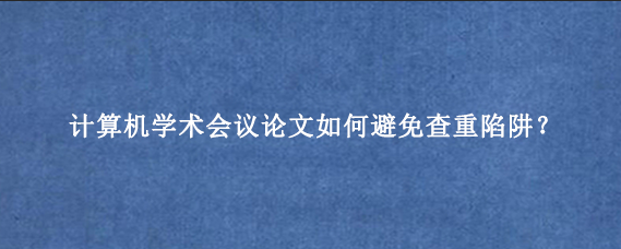 计算机学术会议论文如何避免查重陷阱？