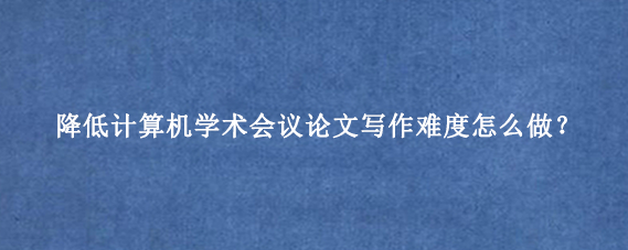 降低计算机学术会议论文写作难度怎么做？