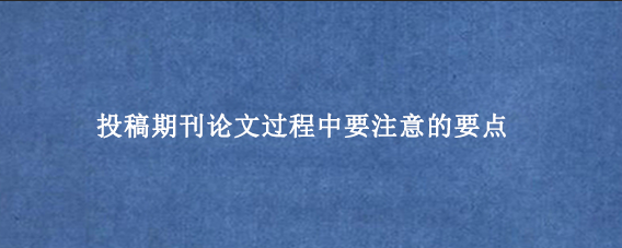 投稿期刊论文过程中要注意的要点