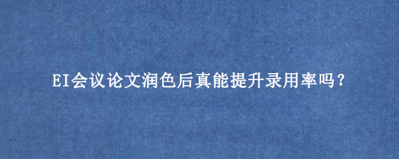 EI会议论文润色后真能提升录用率吗？