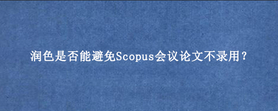 润色是否能避免Scopus会议论文不录用？
