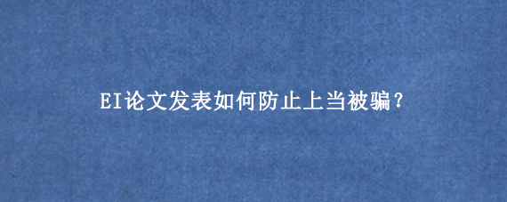 EI论文发表如何防止上当被骗？
