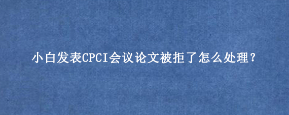 小白发表CPCI会议论文被拒了怎么处理？