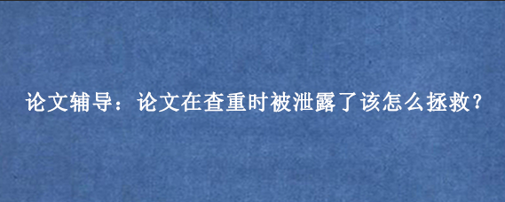 论文辅导：论文在查重时被泄露了该怎么拯救？