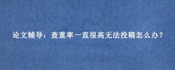 论文辅导：查重率一直很高无法投稿怎么办？