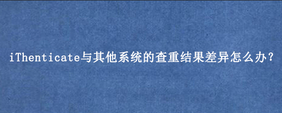 iThenticate与其他系统的查重结果差异怎么办？