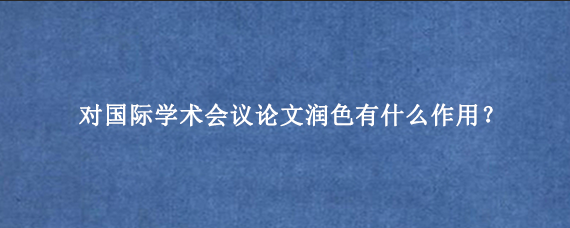 对国际学术会议论文润色有什么作用？