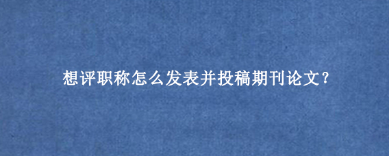 想评职称怎么发表并投稿期刊论文？
