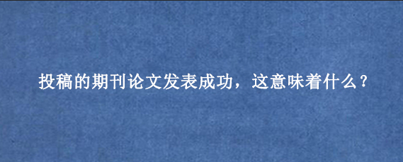 投稿的期刊论文发表成功，这意味着什么？